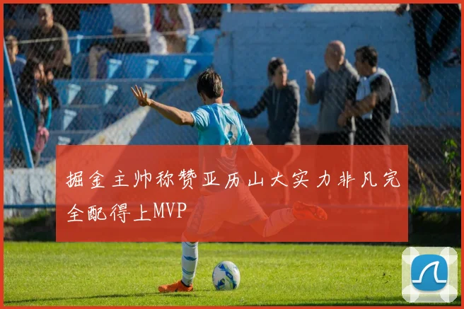 掘金主帅称赞亚历山大实力非凡完全配得上MVP