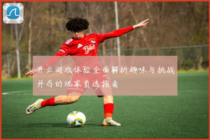 开云游戏体验全面解析趣味与挑战并存的玩家首选指南