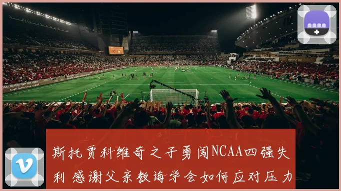斯托贾科维奇之子勇闯NCAA四强失利 感谢父亲教诲学会如何应对压力