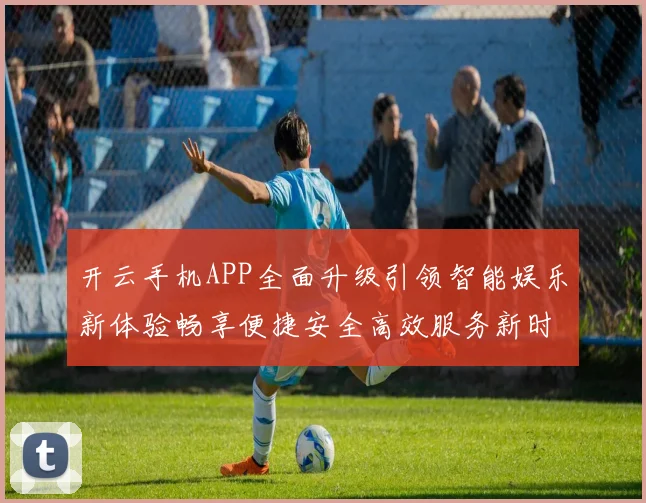 开云手机APP全面升级引领智能娱乐新体验畅享便捷安全高效服务新时代