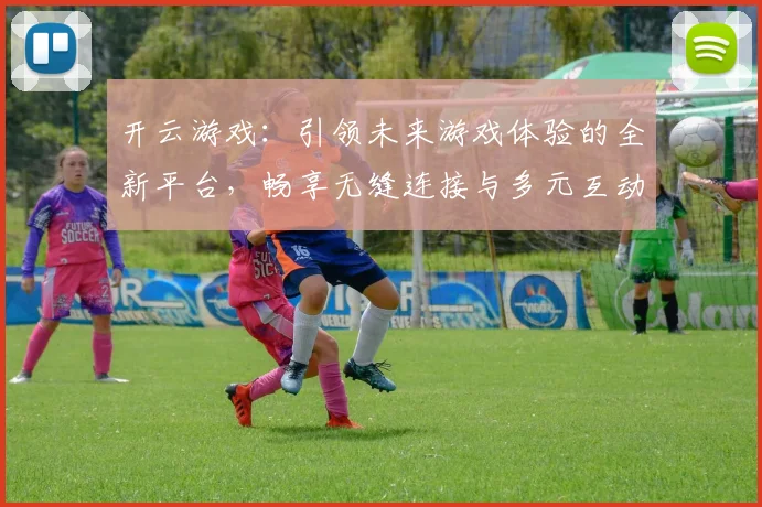 开云游戏：引领未来游戏体验的全新平台，畅享无缝连接与多元互动