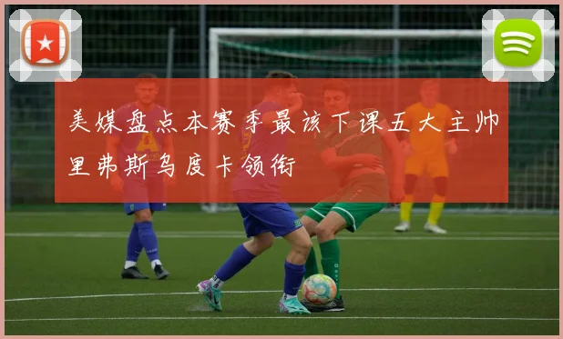 美媒盘点本赛季最该下课五大主帅里弗斯乌度卡领衔