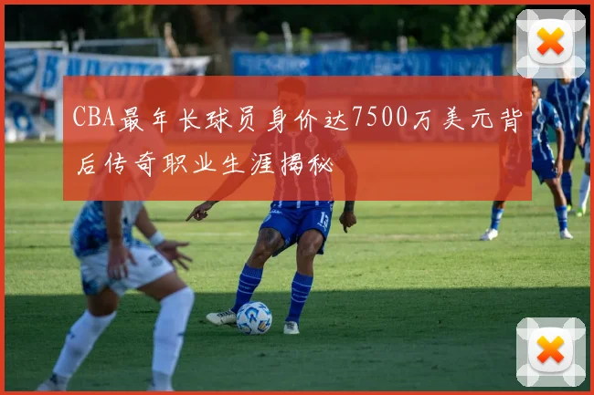 CBA最年长球员身价达7500万美元背后传奇职业生涯揭秘