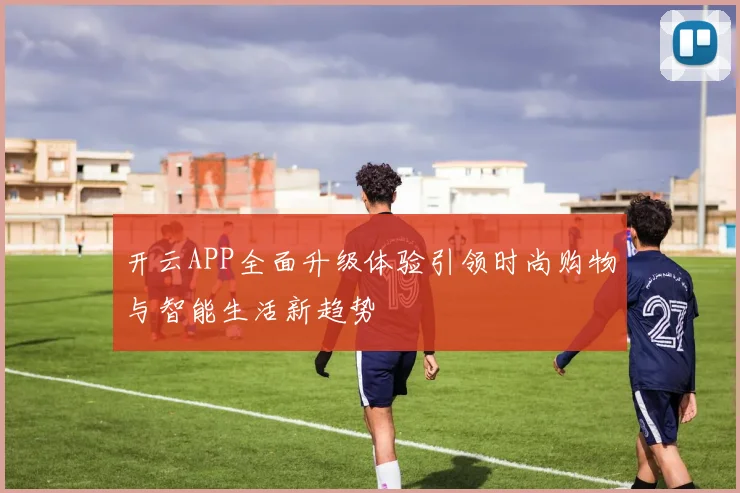 开云APP全面升级体验引领时尚购物与智能生活新趋势