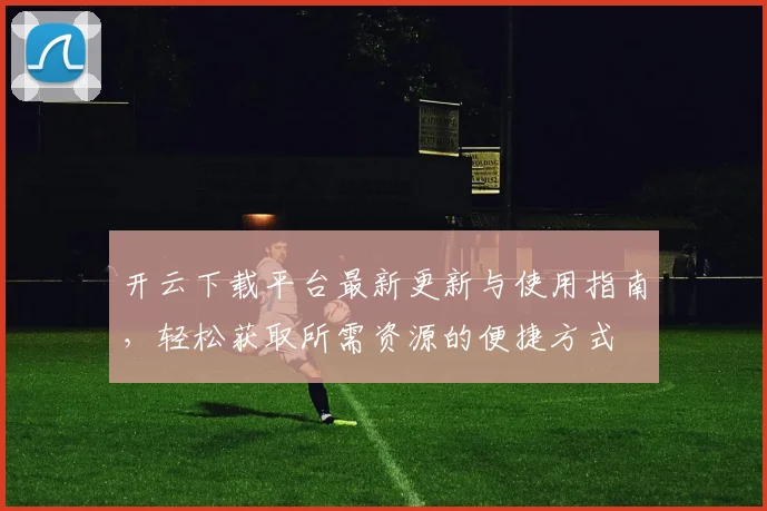 开云下载平台最新更新与使用指南，轻松获取所需资源的便捷方式