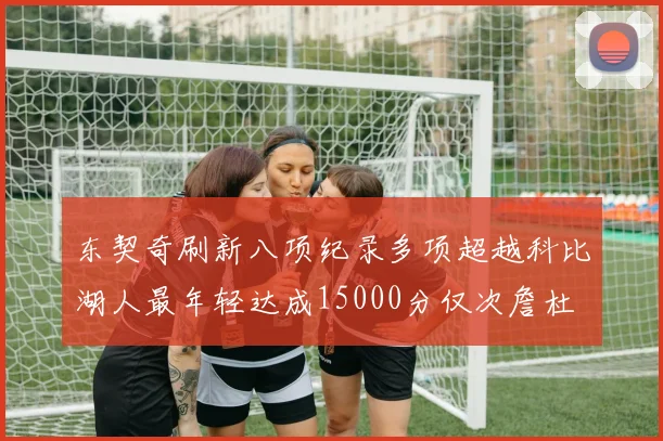 东契奇刷新八项纪录多项超越科比湖人最年轻达成15000分仅次詹杜