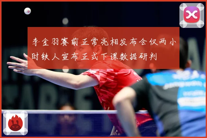 李金羽赛前正常亮相发布会仅两小时铁人宣布正式下课数据研判