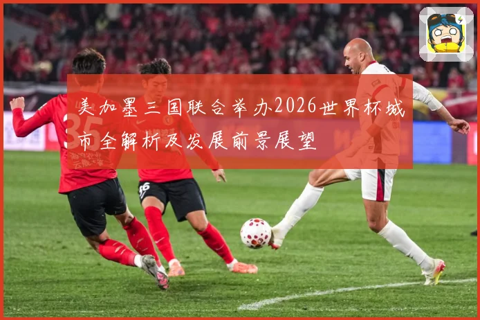 美加墨三国联合举办2026世界杯城市全解析及发展前景展望